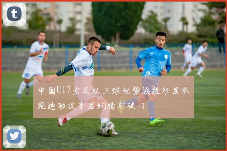 中国U17女足以三球优势战胜印度队宛迪助攻李启娴精彩破门