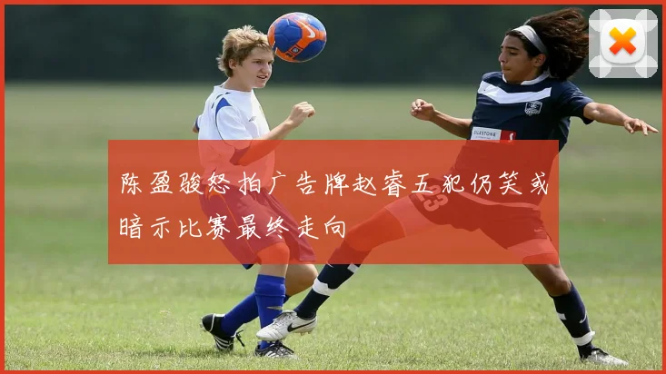 陈盈骏怒拍广告牌赵睿五犯仍笑或暗示比赛最终走向