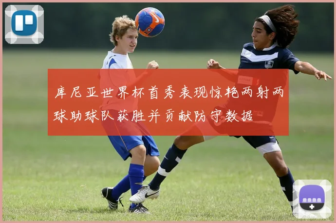 库尼亚世界杯首秀表现惊艳两射两球助球队获胜并贡献防守数据