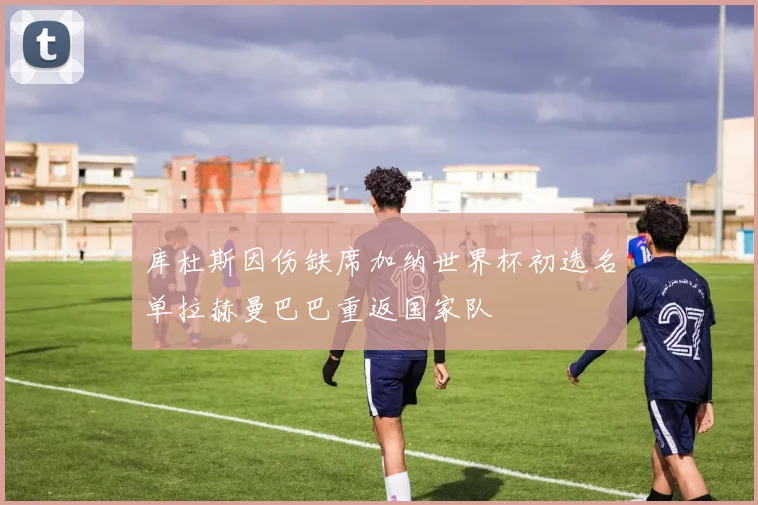 库杜斯因伤缺席加纳世界杯初选名单拉赫曼巴巴重返国家队