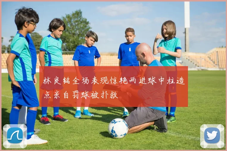 林良铭全场表现惊艳两进球中柱造点亲自罚球被扑救
