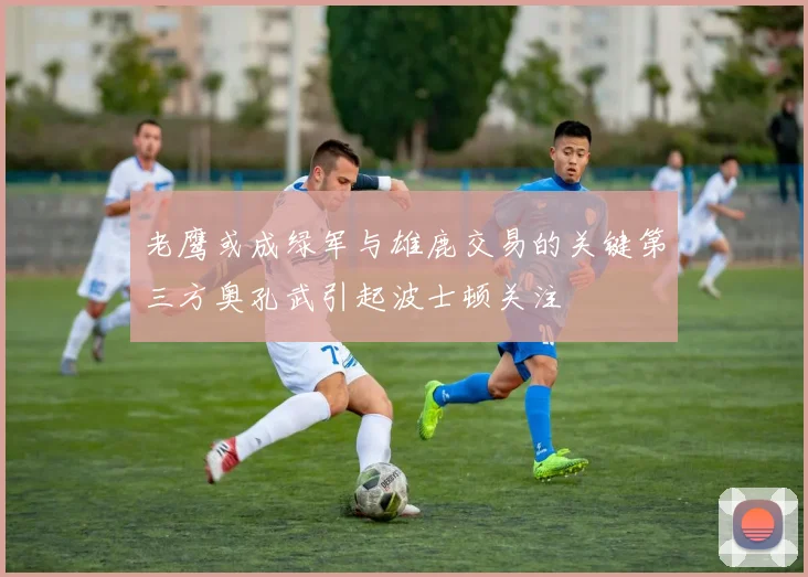 老鹰或成绿军与雄鹿交易的关键第三方奥孔武引起波士顿关注