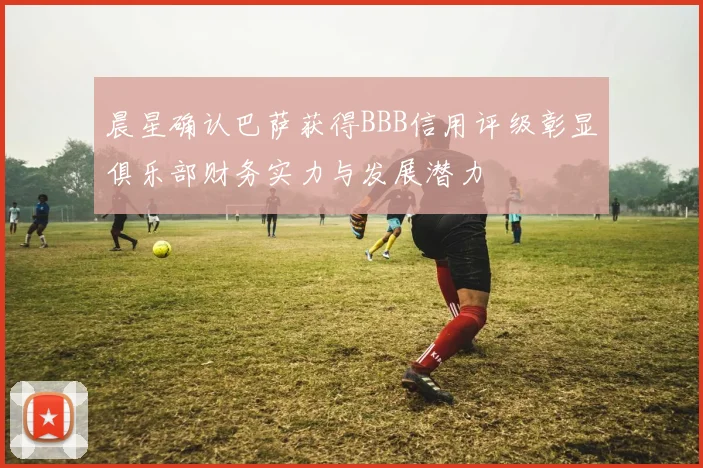 晨星确认巴萨获得BBB信用评级彰显俱乐部财务实力与发展潜力