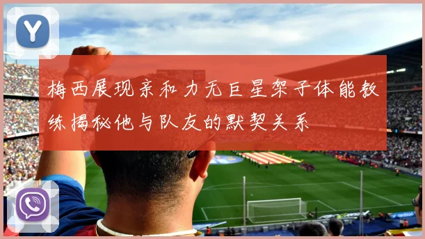 梅西展现亲和力无巨星架子体能教练揭秘他与队友的默契关系