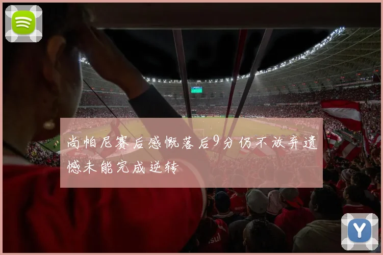 尚帕尼赛后感慨落后9分仍不放弃遗憾未能完成逆转