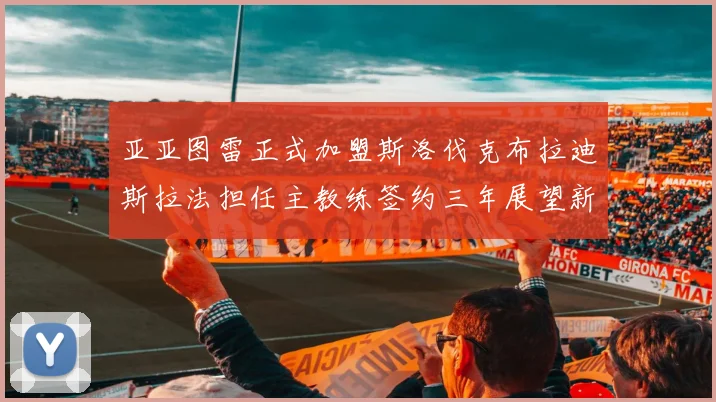 亚亚图雷正式加盟斯洛伐克布拉迪斯拉法担任主教练签约三年展望新篇章