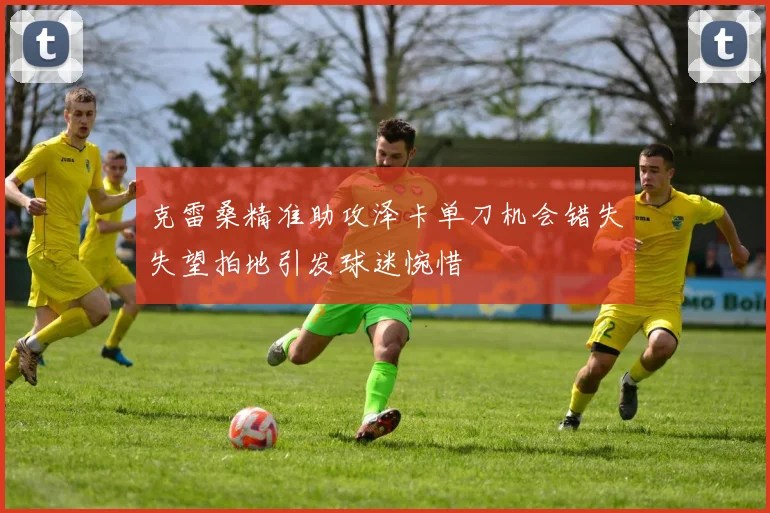 克雷桑精准助攻泽卡单刀机会错失失望拍地引发球迷惋惜