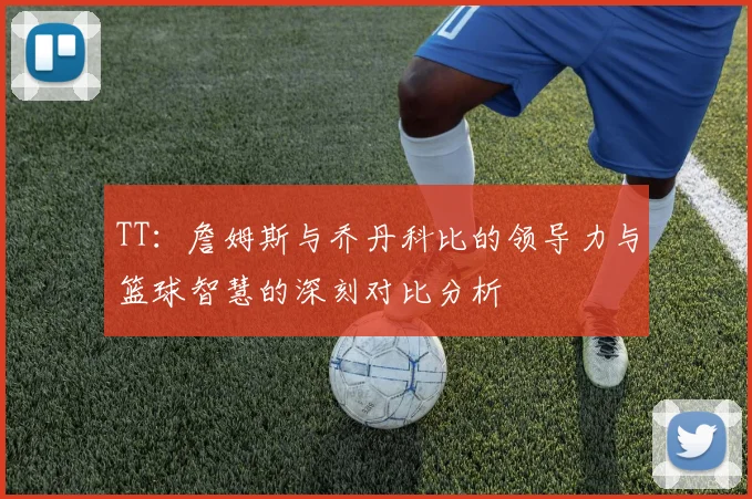 TT：詹姆斯与乔丹科比的领导力与篮球智慧的深刻对比分析