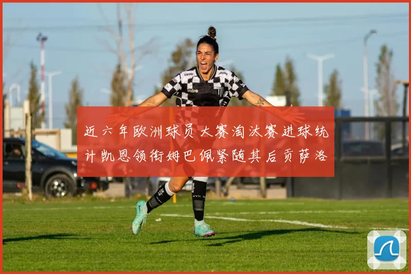 近六年欧洲球员大赛淘汰赛进球统计凯恩领衔姆巴佩紧随其后贡萨洛表现不俗